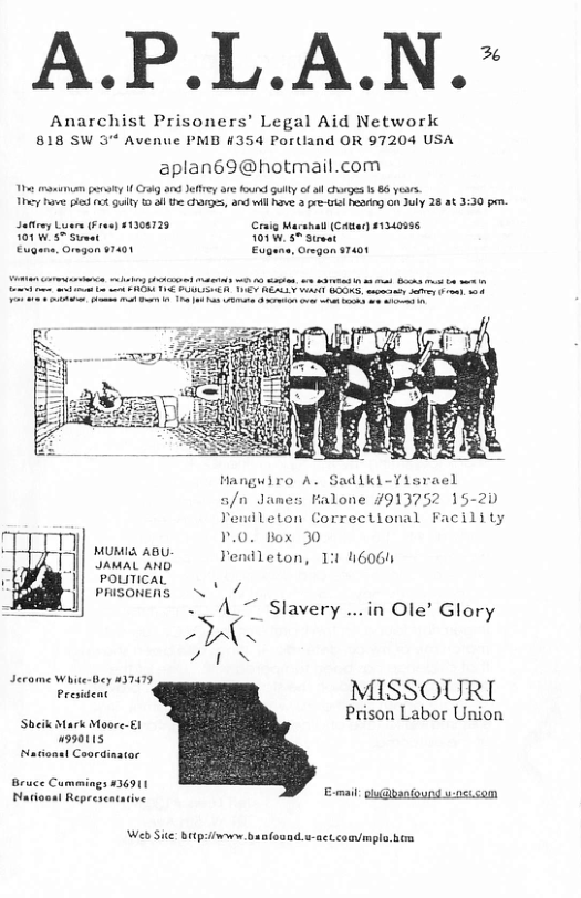 A.P.L.A.N.~  Anarchist Prisoners’ Legal Aid Networlk 818 SW 3 Avenue PMB #354 Portland OR 97204 USA  aplan69@hotmail.com  The manunum gty 1 Gty anc Jefey are found oty of ol chorges 1s 86 yesrs. ey e ] 0 9ty  al the s, 3 il Rve 3 e o on July 28 at 3:30 pen.  Safteey Luar (ren) 1208729 Cig M 5 Smet 01 Omgen s7401 Eos  Al (Catan 41340956 5 Sirvat Cregan 31401  Hanguiro A. Sadiki-Visrael 5/n Janes Falone 7913752 15-20 Yendleton Correctional Facility 1.0, tox 30  MUMIAABU Jendleton, 13 46064  POLITICAL  PRISONERS . ’ // - A7 Slavery ...in Ole’ Glory  - N VLN  e MISSOURI  Prison Labor Union  Sheik Mark Moore-£1 99011 ol Coordintar  Emal: glu@bantound u:0sisom  Web Sie: btpsifwon banfosad.u-actcommpla. b 
